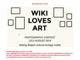 http://wiki-loves-art.be/
• fotowedstrijd tijdens de zomer van 2016
• doel: vrijwilligers foto’s laten maken van kunstwerken in musea, archieven, bibliotheken en galleries en
die foto’s te uploaden in Wikipedia’s beeldbank om zo Belgisch cultureel erfgoed een grotere online
aanwezigheid te geven en een draagvlak te creëren voor ‘open access’
 