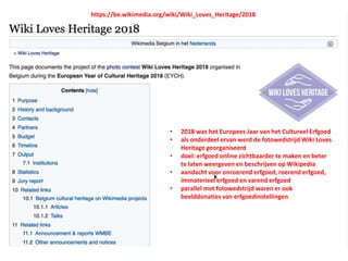 Wiki loves Heritage
https://be.wikimedia.org/wiki/Wiki_Loves_Heritage/2018
• 2018 was het Europees Jaar van het Cultureel Erfgoed
• als onderdeel ervan werd de fotowedstrijd Wiki Loves
Heritage georganiseerd
• doel: erfgoed online zichtbaarder te maken en beter
te laten weergeven en beschrijven op Wikipedia
• aandacht voor onroerend erfgoed, roerend erfgoed,
immaterieel erfgoed en varend erfgoed
• parallel met fotowedstrijd waren er ook
beelddonaties van erfgoedinstellingen
 