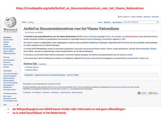 • de Wikipediapagina van ADVN bevat minder rijke informatie en ook geen afbeeldingen
• ze is enkel beschikbaar in het Nederlands
https://nl.wikipedia.org/wiki/Archief_en_Documentatiecentrum_voor_het_Vlaams_Nationalisme
 