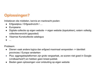 Oplossingen?
Initiatieven die middelen, kennis en mankracht poolen:
● Erfgoedplus / Erfgoedinzicht / …
● Europeana
● Digitale collectie op eigen website -> eigen website (topstukken), extern volledig
collectieoverzicht (gepooled)
● Vlaamse Kunstcollectie catalogus
● ...
Probleem:
● Dienen vaak andere logica dan erfgoed maximaal verspreiden -> identiteit
provincies / Europa versterken
● Plus: aggregatieplatformen zijn grote vergaarbak, ze scoren niet goed in Google
(vindbaarheid?) en hebben geen breed publiek
● Bieden geen oplossingen voor ontsluiting op eigen website
 