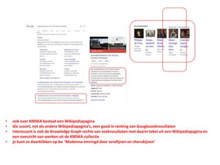 • ook over KMSKA bestaat een Wikipediapagina
• die scoort, net als andere Wikipediapagina’s, zeer goed in ranking van Googlezoekresultaten
• interessant is ook de Knowledge Graph rechts van zoekresultaten met daarin tekst uit een Wikipediapagina en
een overzicht van werken uit de KMSKA-collectie
• je kunt zo doorklikken op bv. ‘Madonna omringd door serafijnen en cherubijnen’
 