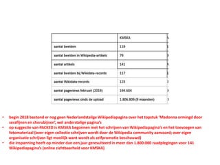 • begin 2018 bestond er nog geen Nederlandstalige Wikipediapagina over het topstuk ‘Madonna ormingd door
serafijnen en cherubijnen’, wel anderstalige pagina’s
• op suggestie van PACKED is KMSKA begonnen met het schrijven van Wikipediapagina’s en het toevoegen van
fotomateriaal (over eigen collectie schrijven wordt door de Wikipedia community aanvaard; over eigen
organisatie schrijven ligt moeilijk want wordt als zelfpromotie beschouwd)
• die inspanning heeft op minder dan een jaar geresulteerd in meer dan 1.800.000 raadplegingen voor 141
Wikipediapagina’s (online zichtbaarheid voor KMSKA)
 