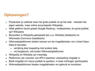 Oplossingen?
● Presenteer je collectie waar het grote publiek zit op het web: meestal niet
eigen website, maar online encyclopedie Wikipedia.
● Welk platform levert goede Google Ranking / vindbaarheid, én groot publiek
op? Wikipedia
● Bovendien is Wikipedia gekoppeld aan o.a. Wikidata (databank) en
Wikimedia Commons (beeldbank)
● Wikimediaplatformen bieden kansen om de mogelijkheden van Linked Open
Data te benutten
● verrijking door koppeling met andere data
● vrij hergebruik, ook buiten Wikimediaplatformen
● Wikipedia en Wikidata zijn meertalig
● Platformen zijn voorzien van API’s waardoor uitwisseling mogelijk is
● Biedt mogelijk om nieuw publiek te spreken, in twee richtingen (participatie)
● Wikimediaplatformen bieden mogelijkheden om gebruik te monitoren
 