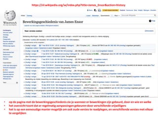 • op de pagina met de bewerkingsgeschiedenis zie je wanneer er bewerkingen zijn gebeurd, door en wie en welke
• het overzicht toont dat er regelmatig aanpassingen gebeuren door verschillende vrijwilligers
• het is op een eenvoudige manier mogelijk om ook oude versies te raadplegen, en verschillende versies met elkaar
te vergelijken
https://nl.wikipedia.org/w/index.php?title=James_Ensor&action=history
 