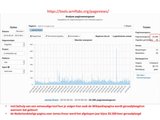 https://tools.wmflabs.org/pageviews/
• met behulp van een eenvoudige tool kun je volgen hoe vaak de Wikipediapagina wordt geraadpleegd en
wanneer dat gebeurt
• de Nederlandstalige pagina over James Ensor werd het afgelopen jaar bijna 20.500 keer geraadpleegd
 