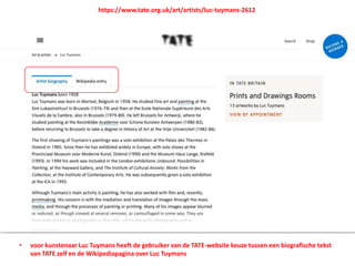 • voor kunstenaar Luc Tuymans heeft de gebruiker van de TATE-website keuze tussen een biografische tekst
van TATE zelf en de Wikipediapagina over Luc Tuymans
https://www.tate.org.uk/art/artists/luc-tuymans-2612
 