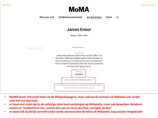 • MoMA toont niet enkel tekst uit de Wikipediapagina, maar ook het Q-nummer uit Wikidata (zie verder
voor het nut daarvan)
• er staat niet enkel dat je de volledige tekst kunt raadplegen op Wikipedia, maar ook bewerken: betekent
zoveel als “ontbreekt er iets, vul het dan aan en zie je een fout, corrigeer ze dan”
• er staat ook duidelijk vermeld onder welke voorwaarden de tekst uit Wikipedia mag worden hergebruikt
 