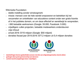 Wikimedia Foundation:
o ideële instelling zonder winstoogmerk
o missie: mensen over de hele wereld empoweren en betrekken bij het
verzamelen en ontwikkelen van educatieve content onder een gratis licentie
of in het publieke domein, en om deze effectief en wereldwijd te verspreiden.
o ~360 betaalde werknemers (Google: 55.000, Facebook: 5.000)
o vrijwilligers vullen projecten, betaalde medewerkers ondersteunen
o vrije inhoud
o omzet 2016: $110 miljoen (Google: $50 miljard)
o donaties fiscaal jaar 2015-2016: $77,2 miljoen uit 5,4 miljoen donaties
• doelstellingen komen gedeeltelijk overeen met die van erfgoedorganisaties: kennis delen
• gedragen door grote gemeenschap van donoren
• content wordt aangedragen door vrijwilligers
 
