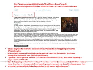 • ook die biografische informatie is overgenomen uit Wikipedia (met koppeling van naar de
Wikipediapagina)
• dit is mogelijk omdat de bibliotheekcatalogus gebruik maakt van OpenVLACC, de centrale
bibliografische databank voor openbare bibliotheken
• OpenVLACC maakt gebruikt van VIAF (Virtual International Authority File), waarin een koppeling is
opgenomen naar Wikidata
• door de koppeling van het VIAF-record over James Ensor aan het Q-nummer van het Wikidatarecord over
James Ensor kan er ook automatisch een koppeling worden gemaakt met de Wikipediapagina over hem
• ook andere openbare bibliotheken hergebruiken op die manier Wikipediapagina’s
http://zoeken.muntpunt.bibliotheek.be/detail/James-Ensor/Picturale-
pennevruchten-geschriften/Boek/?itemid=%7Clibrary%2Fmarc%2Fvlacc%7C110408
 