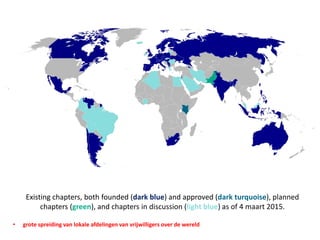Existing chapters, both founded (dark blue) and approved (dark turquoise), planned
chapters (green), and chapters in discussion (light blue) as of 4 maart 2015.
• grote spreiding van lokale afdelingen van vrijwilligers over de wereld
 