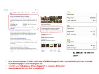 NL
EN
FR
+ 31 artikels in andere
talen !
• deze fenomenen doen zich niet enkel voor bij Wikipediapagina’s over organisaties en personen, maar ook
bij Wikipediapagina’s over het erfgoed zelf
• over Het Lam Gods bestaan Wikipediapagina’s in meer dan dertig talen
• die pagina’s worden zeer druk geraadpleegd
 