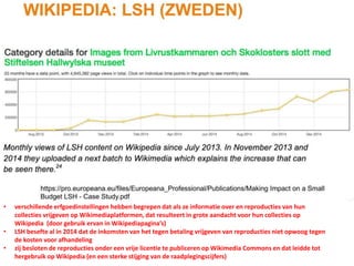 • verschillende erfgoedinstellingen hebben begrepen dat als ze informatie over en reproducties van hun
collecties vrijgeven op Wikimediaplatformen, dat resulteert in grote aandacht voor hun collecties op
Wikipedia (door gebruik ervan in Wikipediapagina’s)
• LSH besefte al in 2014 dat de inkomsten van het tegen betaling vrijgeven van reproducties niet opwoog tegen
de kosten voor afhandeling
• zij besloten de reproducties onder een vrije licentie te publiceren op Wikimedia Commons en dat leidde tot
hergebruik op Wikipedia (en een sterke stijging van de raadplegingscijfers)
 