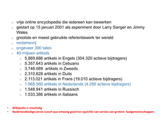 o vrije online encyclopedie die iedereen kan bewerken
o gestart op 15 januari 2001 als experiment door Larry Sanger en Jimmy
Wales
o grootste en meest gebruikte referentiewerk ter wereld
o reclamevrij
o ongeveer 300 talen
o 40 miljoen artikels
o 5.869.686 artikels in Engels (304.320 actieve bijdragers)
o 5.357.643 artikels in Cebuano
o 3.748.089 artikels in Zweeds
o 2.310.628 artikels in Duits
o 2.113.021 artikels in Frans (19.010 actieve bijdragers)
o 1.968.580 artikels in Nederlands (4.280 actieve bijdragers)
o 1.548.941 artikels in Russisch
o 1.533.386 artikels in Italiaans
• Wikipedia is meertalig
• Nederlandstalige versie scoort qua omvang goed ten opzichte van versies van grotere taalgemeenschappen
 