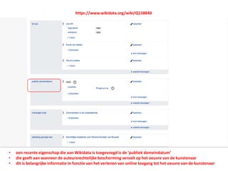 • een recente eigenschap die aan Wikidata is toegevoegd is de ‘publiek domeindatum’
• die geeft aan wanneer de auteursrechtelijke bescherming vervalt op het oeuvre van de kunstenaar
• dit is belangrijke informatie in functie van het verlenen van online toegang tot het oeuvre van de kunstenaar
https://www.wikidata.org/wiki/Q158840
 