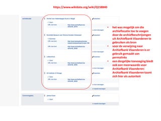 • het was mogelijk om die
archieflocatie toe te voegen
door de archiefbeschrijvingen
uit Archiefbank Vlaanderen te
gebruiken als bron
• voor de verwijzing naar
Archiefbank Vlaanderen is er
gebruik gemaakt van
permalinks
• een dergelijke toevoeging biedt
ook een meerwaarde voor
Archiefbank Vlaanderen:
Archiefbank Vlaanderen toont
zich hier als autoriteit
https://www.wikidata.org/wiki/Q158840
 