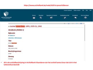 • dit is de archiefbeschrijving in Archiefbank Vlaanderen van het archief James Ensor dat zich in het
Letterenhuis bevindt
https://www.archiefbank.be/node/618?st=james%20ensor
 