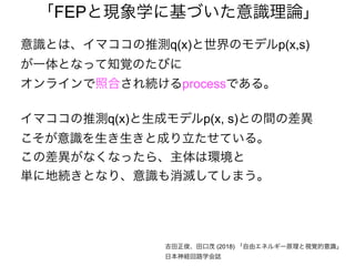 「FEPと現象学に基づいた意識理論」
意識とは、イマココの推測q(x)と世界のモデルp(x,s)
が一体となって知覚のたびに
オンラインで照合され続けるprocessである。
イマココの推測q(x)と生成モデルp(x, s)との間の差異
こそが意識を生き生きと成り立たせている。
この差異がなくなったら、主体は環境と
単に地続きとなり、意識も消滅してしまう。
吉田正俊、田口茂 (2018) 「自由エネルギー原理と視覚的意識」
日本神経回路学会誌
 