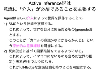 Active inference説は
意識に「介入」が必須であることを主張する
Agentは自らの介入によって世界を操作することで、
1) SMCという技能を獲得する。
これによって、世界を自分に関係あるもの(grounded)
とする。
このことが「カエルの意識(=なにかあるかんじ)」とい
う原始的な意識経験を可能にする。
2) 反実仮想に基づく因果推論をできるようになる。
これによって、イマココにないものも含めた世界の推
定(=表象)をもつようになる。
これがfull-fledgeな意識経験を持つことを可能にする。
 