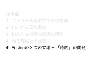 後半部
1. フッサール現象学での視覚論
2. FEPから見た視覚
3. FEP的な視覚的意識の理論
4. 他の理論との比較
4’ Fristonの２つの立場 + 「時間」の問題
 