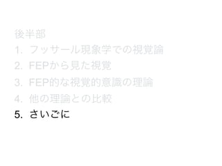 後半部
1. フッサール現象学での視覚論
2. FEPから見た視覚
3. FEP的な視覚的意識の理論
4. 他の理論との比較
5. さいごに
 