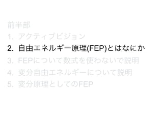 前半部
1. アクティブビジョン
2. 自由エネルギー原理(FEP)とはなにか
3. FEPについて数式を使わないで説明
4. 変分自由エネルギーについて説明
5. 変分原理としてのFEP
 