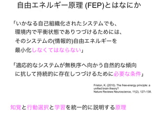 「いかなる自己組織化されたシステムでも、
環境内で平衡状態でありつづけるためには、
そのシステムの(情報的)自由エネルギーを
最小化しなくてはならない」
「適応的なシステムが無秩序へ向かう自然的な傾向
に抗して持続的に存在しつづけるために必要な条件」
自由エネルギー原理 (FEP)とはなにか
Friston, K. (2010). The free-energy principle: a
unified brain theory?
Nature Reviews Neuroscience, 11(2), 127–138.
知覚と行動選択と学習を統一的に説明する原理
 