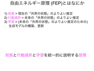自由エネルギー原理 (FEP)とはなにか
1) 知覚 = 現在の「外界の状態」のよりよい推定
2) 行動選択 = 未来の「外界の状態」のよりよい推定
3) 学習 = (未来の「外界の状態」のよりよい推定のための)
生成モデルの構築、更新
知覚と行動選択と学習を統一的に説明する原理
 