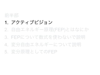 前半部
1. アクティブビジョン
2. 自由エネルギー原理(FEP)とはなにか
3. FEPについて数式を使わないで説明
4. 変分自由エネルギーについて説明
5. 変分原理としてのFEP
 