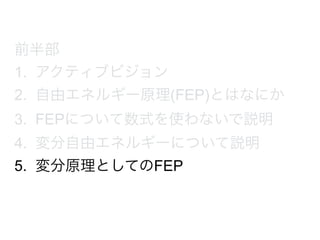 前半部
1. アクティブビジョン
2. 自由エネルギー原理(FEP)とはなにか
3. FEPについて数式を使わないで説明
4. 変分自由エネルギーについて説明
5. 変分原理としてのFEP
 