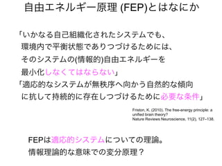 「いかなる自己組織化されたシステムでも、
環境内で平衡状態でありつづけるためには、
そのシステムの(情報的)自由エネルギーを
最小化しなくてはならない」
「適応的なシステムが無秩序へ向かう自然的な傾向
に抗して持続的に存在しつづけるために必要な条件」
自由エネルギー原理 (FEP)とはなにか
Friston, K. (2010). The free-energy principle: a
unified brain theory?
Nature Reviews Neuroscience, 11(2), 127–138.
FEPは適応的システムについての理論。
情報理論的な意味での変分原理？
 