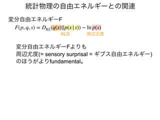 統計物理の自由エネルギーとの関連
変分自由エネルギーFよりも
周辺尤度(= sensory surprisal = ギブス自由エネルギー)
のほうがよりfundamental。
変分自由エネルギーF
F(p, q, s) = DKL(q(x)∥p(x|s)) −ln p(s)
周辺尤度
KLD
 