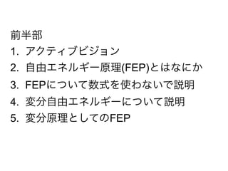 前半部
1. アクティブビジョン
2. 自由エネルギー原理(FEP)とはなにか
3. FEPについて数式を使わないで説明
4. 変分自由エネルギーについて説明
5. 変分原理としてのFEP
 