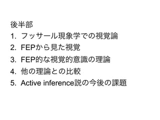 後半部
1. フッサール現象学での視覚論
2. FEPから見た視覚
3. FEP的な視覚的意識の理論
4. 他の理論との比較
5. Active inference説の今後の課題
 