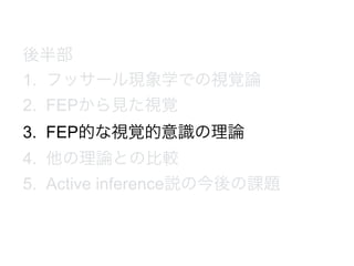 後半部
1. フッサール現象学での視覚論
2. FEPから見た視覚
3. FEP的な視覚的意識の理論
4. 他の理論との比較
5. Active inference説の今後の課題
 