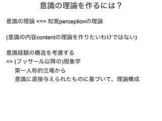 意識の理論を作るには？
意識の理論 <=> 知覚perceptionの理論
(意識の内容contentの理論を作りたいわけではない)
意識経験の構造を考慮する
=> (フッサール以降の)現象学
第一人称的立場から
意識に直接与えられたものに基づいて、理論構成
 