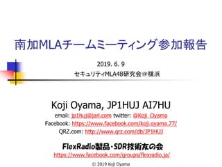 南加MLAチームミーティング参加報告
2019. 6. 9
Koji Oyama, JP1HUJ AI7HU
email: jp1huj@jarl.com twitter: @Koji_Oyama
Facebook: https://www.facebook.com/koji.oyama.77/
QRZ.com: http://www.qrz.com/db/JP1HUJ
FlexRadio製品・SDR技術友の会
https://www.facebook.com/groups/flexradio.ja/
© 2019 Koji Oyama
セキュリティMLA48研究会＠横浜
 