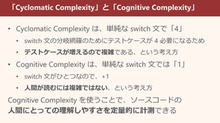 「Cyclomatic Complexity」と「Cognitive Complexity」
• Cyclomatic Complexity は、単純な switch 文で「4」
• switch 文の分岐網羅のためにテストケースが 4 必要になるため
• テストケースが増えるので複雑である、という考え方
• Cognitive Complexity は、単純な switch 文では「1」
• switch 文がひとつなので、+1
• 人間が読むには複雑ではない、という考え方
Cognitive Complexity を使うことで、ソースコードの
人間にとっての理解しやすさを定量的に計測できる
 