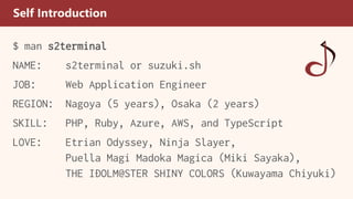 Self Introduction
$ man s2terminal
NAME: s2terminal or suzuki.sh
JOB: Web Application Engineer
REGION: Nagoya (5 years), Osaka (2 years)
SKILL: PHP, Ruby, Azure, AWS, and TypeScript
LOVE: Etrian Odyssey, Ninja Slayer,
Puella Magi Madoka Magica (Miki Sayaka),
THE IDOLM@STER SHINY COLORS (Kuwayama Chiyuki)
 