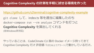 Cognitive Complexity の計測を手軽に試せる環境を作った
https://github.com/s2terminal/cognitive-complexity-example
git clone して、index.ts 等を適当に編集したのち
docker-compose run --rm analyze コマンドを打つと
Cognitive Complexity を算出してくれる
(※Windows非対応)
やっていることは、CodeClimate CLI 版の Docker イメージ持ってきて
Cognitive Complexity だけ 許容値-1(ゼロ以上でアラート)で動かしているだけ。
 