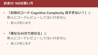 おまけ: NGな使い方
• 「お前のコード Cognitive Complexity 高すぎない？」と
新人にコードレビューしてはいけません
• 新人が死にます
• 「俺なら45分で直せる」と
新人にコードレビューしてはいけません
• 新人が死にます
 