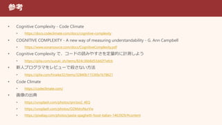 参考
• Cognitive Complexity - Code Climate
• https://docs.codeclimate.com/docs/cognitive-complexity
• COGNITIVE COMPLEXITY - A new way of measuring understandability - G. Ann Campbell
• https://www.sonarsource.com/docs/CognitiveComplexity.pdf
• Cognitive Complexity で、コードの読みやすさを定量的に計測しよう
• https://qiita.com/suzuki_sh/items/824c36b8d53dd2f1efcb
• 新人プログラマをレビューで殺さない方法
• https://qiita.com/hiraike32/items/32840b11536fa1b78621
• Code Climate
• https://codeclimate.com/
• 画像の出典
• https://unsplash.com/photos/qnrJoo2_4EQ
• https://unsplash.com/photos/O2MdroNurVw
• https://pixabay.com/photos/pasta-spaghetti-food-italian-1463929/#content
 