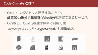 Code Climate とは？
• GitHub リポジトリと連携することで、
品質(Quality)や生産性(Velocity)を測定できるサービス
• OSSなら、Quality機能は無料で利用可能
• JavaScriptはもちろんTypeScriptにも標準対応
 