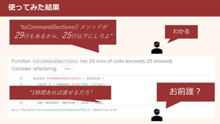 使ってみた結果
“toCommandSections() メソッドが
29行もあるから、25行以下にしろよ”
“1時間あれば直せるだろ”
わかる
お前誰？
 