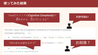 使ってみた結果
“read()メソッドのCognitive Complexityが
8あるから、5以下にしろよ”
“45分あれば直せるだろ”
わからない
お前誰？
 