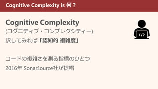 Cognitive Complexity is 何？
Cognitive Complexity
(コグニティブ・コンプレクシティー)
訳してみれば「認知的 複雑度」
コードの複雑さを測る指標のひとつ
2016年 SonarSource社が提唱
 