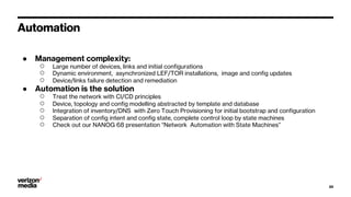 Automation
● Management complexity:
○ Large number of devices, links and initial configurations
○ Dynamic environment, asynchronized LEF/TOR installations, image and config updates
○ Device/links failure detection and remediation
● Automation is the solution
○ Treat the network with CI/CD principles
○ Device, topology and config modelling abstracted by template and database
○ Integration of inventory/DNS with Zero Touch Provisioning for initial bootstrap and configuration
○ Separation of config intent and config state, complete control loop by state machines
○ Check out our NANOG 68 presentation “Network Automation with State Machines”
20
 