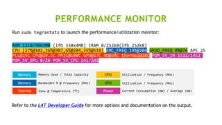 16
Run sudo tegrastats to launch the performance/utilization monitor:
RAM 1216/3963MB (lfb 330x4MB) IRAM 0/252kB(lfb 252kB)
CPU [27%@102,36%@307,6%@204,35%@518] EMC_FREQ 19%@204 GR3D_FREQ 0%@76 APE 25
PLL@25C CPU@29.5C PMIC@100C GPU@27C AO@34C thermal@28C POM_5V_IN 1532/1452
POM_5V_GPU 0/20 POM_5V_CPU 241/201
Memory
Memory
CPU
GPU
Thermal Power
Memory Used / Total Capacity
Bandwidth % @ Frequency (MHz)
Utilization / Frequency (MHz)
Utilization / Frequency (MHz)
Zone @ Temperature (°C) Current Consumption (mW) / Average (mW)
Refer to the L4T Developer Guide for more options and documentation on the output.
PERFORMANCE MONITOR
 