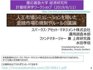 mizutata[at]gmail.com
@takanobu_mizuta (twitter)
本発表資料はスパークス・アセット・マネジメント株式会社の公式見解を表すものではありません．
すべては個人的見解であります．
この資料は以下からダウンロードできます:
http://mizutatakanobu.com/20190611.pdf
http://mizutatakanobu.com
スパークス・アセット・マネジメント株式会社
運用調査本部
ファンドマネージャー 兼 上席研究員
水田孝信
慶応義塾大学 経済研究所
計量経済学ワークショップ（2019/6/11）
人工市場シミュレーションを用いた
金融市場の規制やルールの議論
https://ies.keio.ac.jp/workshops/econometrics/
 