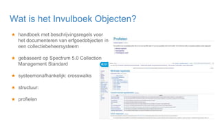 ★ handboek met beschrijvingsregels voor
het documenteren van erfgoedobjecten in
een collectiebeheersysteem
★ gebaseerd op Spectrum 5.0 Collection
Management Standard
★ systeemonafhankelijk: crosswalks
★ structuur:
★ profielen
Wat is het Invulboek Objecten?
 