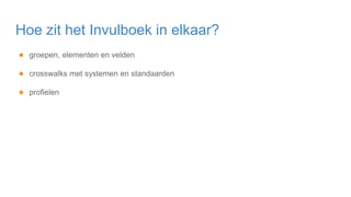 ★ groepen, elementen en velden
★ crosswalks met systemen en standaarden
★ profielen
Hoe zit het Invulboek in elkaar?
 